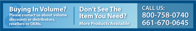 Buying in Volume? Please contact us about volume discounts or distributors, resellers or OEMS. Don't See the Item Your Need? More Prodcuts available, Call us 800-758-0740 or 661-670-0645